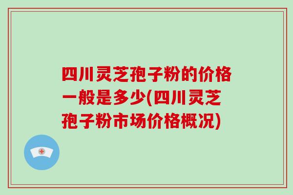 四川灵芝孢子粉的价格一般是多少(四川灵芝孢子粉市场价格概况)