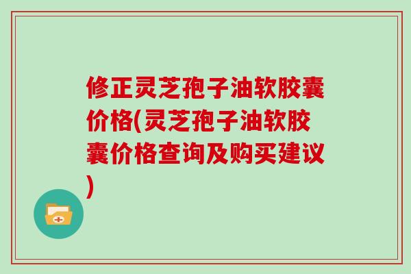 修正灵芝孢子油软胶囊价格(灵芝孢子油软胶囊价格查询及购买建议)