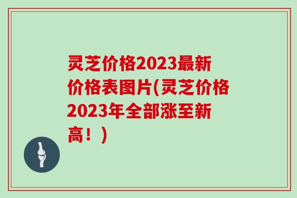 灵芝价格2023新价格表图片(灵芝价格2023年全部涨至新高！)