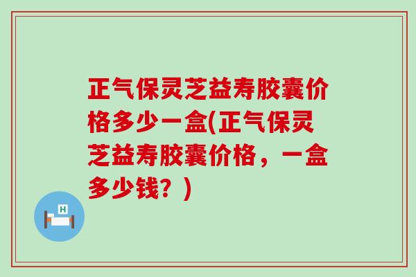 正气保灵芝益寿胶囊价格多少一盒(正气保灵芝益寿胶囊价格，一盒多少钱？)