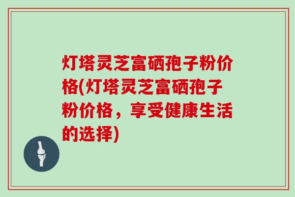 灯塔灵芝富硒孢子粉价格(灯塔灵芝富硒孢子粉价格，享受健康生活的选择)