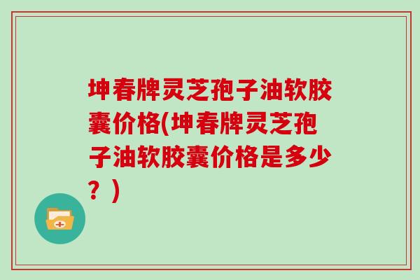 坤春牌灵芝孢子油软胶囊价格(坤春牌灵芝孢子油软胶囊价格是多少？)