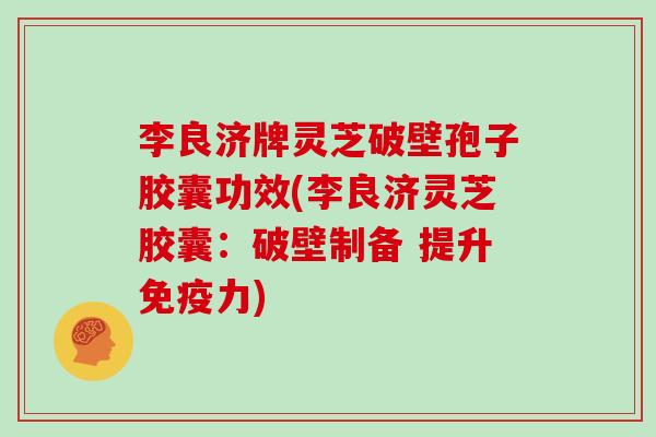 李良济牌灵芝破壁孢子胶囊功效(李良济灵芝胶囊：破壁制备 提升免疫力)