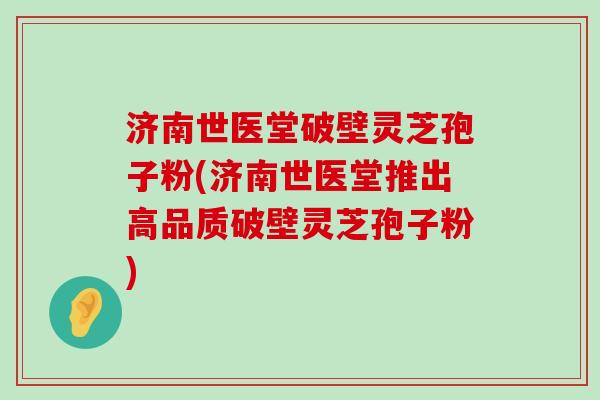 济南世医堂破壁灵芝孢子粉(济南世医堂推出高品质破壁灵芝孢子粉)