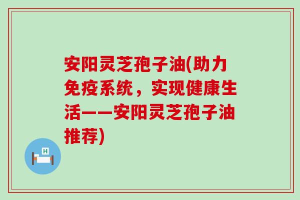 安阳灵芝孢子油(助力免疫系统，实现健康生活——安阳灵芝孢子油推荐)