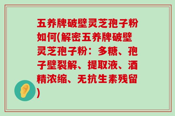 五养牌破壁灵芝孢子粉如何(解密五养牌破壁灵芝孢子粉：多糖、孢子壁裂解、提取液、酒精浓缩、无抗生素残留)