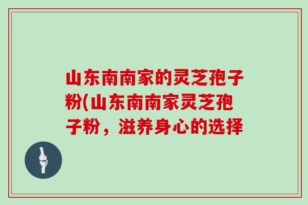 山东南南家的灵芝孢子粉(山东南南家灵芝孢子粉，滋养身心的选择