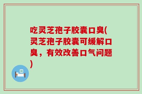 吃灵芝孢子胶囊口臭(灵芝孢子胶囊可缓解口臭，有效改善口气问题)