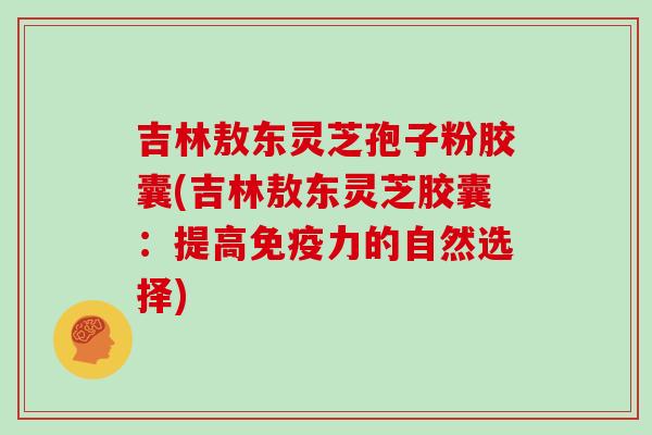 吉林敖东灵芝孢子粉胶囊(吉林敖东灵芝胶囊：提高免疫力的自然选择)