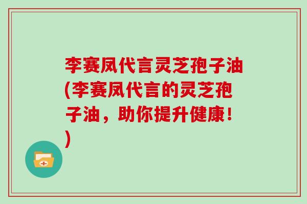 李赛凤代言灵芝孢子油(李赛凤代言的灵芝孢子油，助你提升健康！)