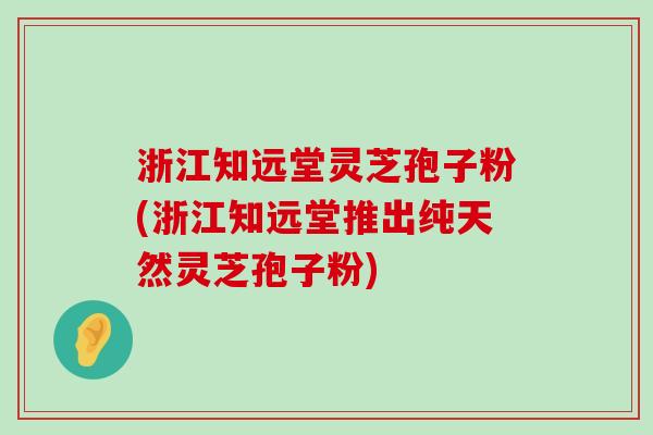 浙江知远堂灵芝孢子粉(浙江知远堂推出纯天然灵芝孢子粉)