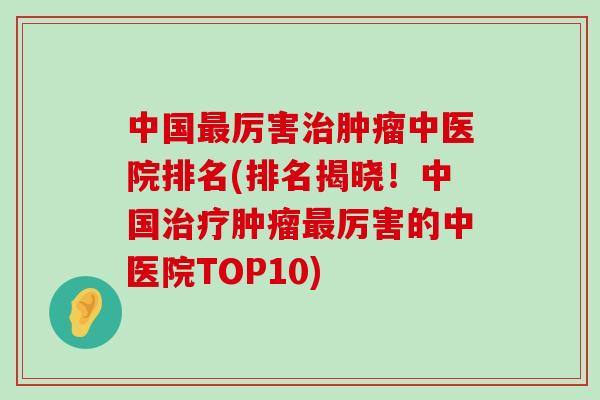 中国厉害中医院排名(排名揭晓！中国厉害的中医院TOP10)