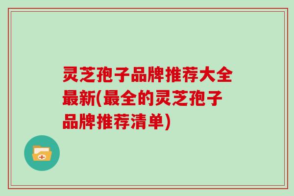 灵芝孢子品牌推荐大全新(全的灵芝孢子品牌推荐清单)