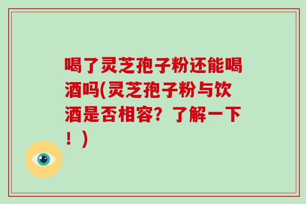 喝了灵芝孢子粉还能喝酒吗(灵芝孢子粉与饮酒是否相容？了解一下！)