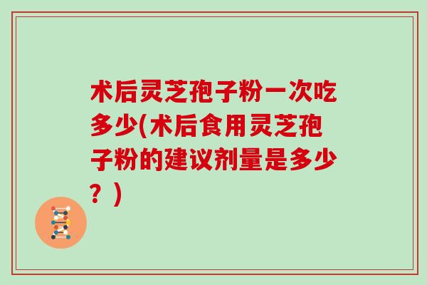 术后灵芝孢子粉一次吃多少(术后食用灵芝孢子粉的建议剂量是多少？)