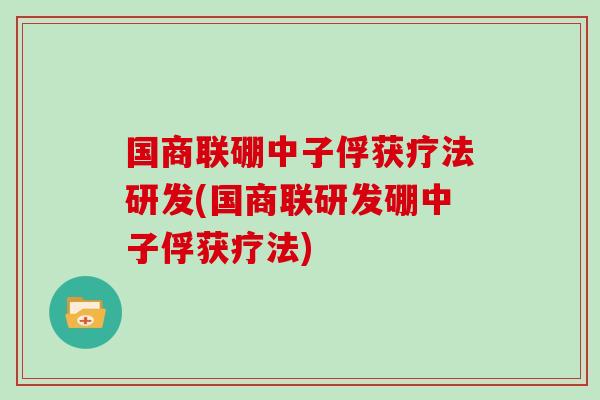 国商联硼中子俘获疗法研发(国商联研发硼中子俘获疗法)