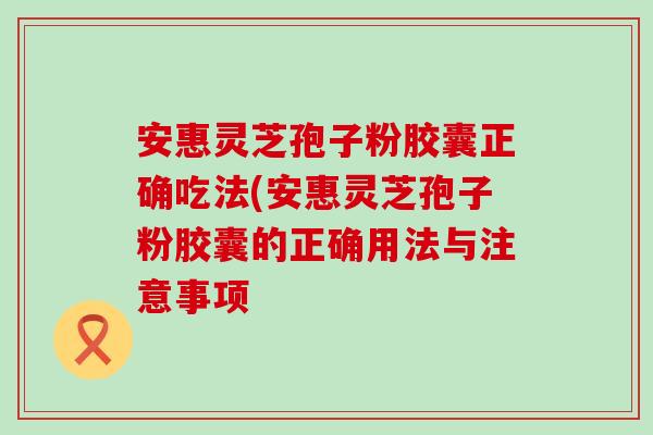 安惠灵芝孢子粉胶囊正确吃法(安惠灵芝孢子粉胶囊的正确用法与注意事项