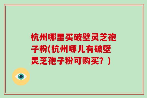 杭州哪里买破壁灵芝孢子粉(杭州哪儿有破壁灵芝孢子粉可购买？)