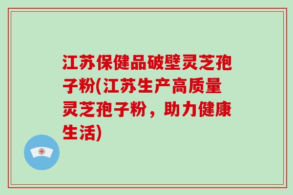 江苏保健品破壁灵芝孢子粉(江苏生产高质量灵芝孢子粉，助力健康生活)