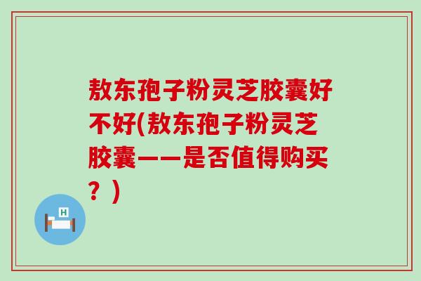 敖东孢子粉灵芝胶囊好不好(敖东孢子粉灵芝胶囊——是否值得购买？)