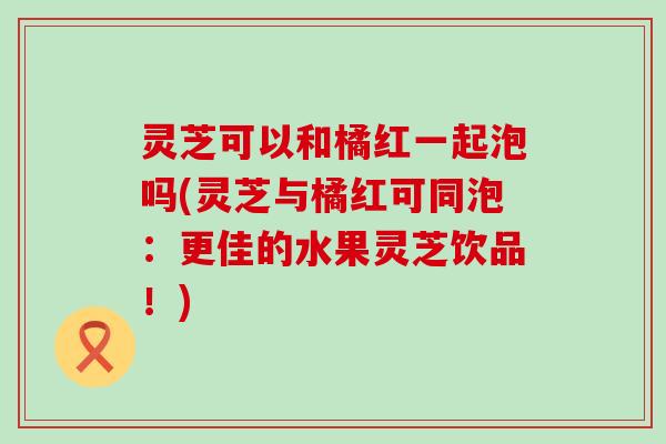 灵芝可以和橘红一起泡吗(灵芝与橘红可同泡：更佳的水果灵芝饮品！)