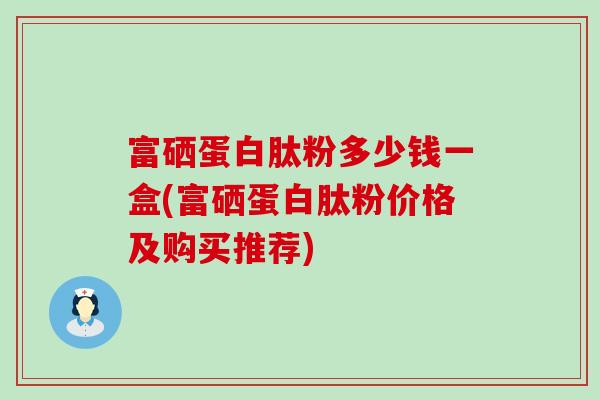 富硒蛋白肽粉多少钱一盒(富硒蛋白肽粉价格及购买推荐)