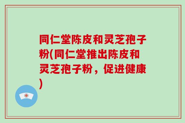 同仁堂陈皮和灵芝孢子粉(同仁堂推出陈皮和灵芝孢子粉，促进健康)