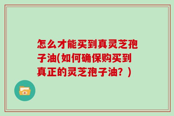 怎么才能买到真灵芝孢子油(如何确保购买到真正的灵芝孢子油？)