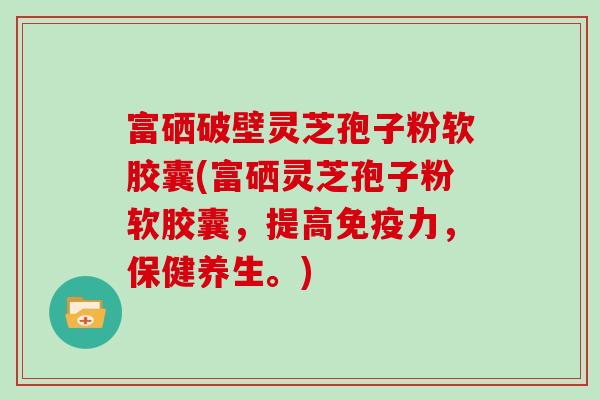 富硒破壁灵芝孢子粉软胶囊(富硒灵芝孢子粉软胶囊，提高免疫力，保健养生。)