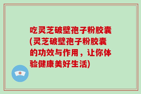 吃灵芝破壁孢子粉胶囊(灵芝破壁孢子粉胶囊的功效与作用，让你体验健康美好生活)