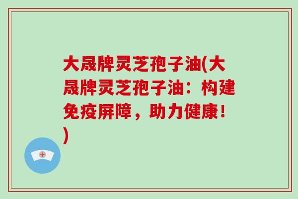 大晟牌灵芝孢子油(大晟牌灵芝孢子油：构建免疫屏障，助力健康！)