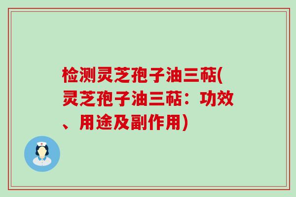 检测灵芝孢子油三萜(灵芝孢子油三萜：功效、用途及副作用)