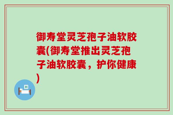 御寿堂灵芝孢子油软胶囊(御寿堂推出灵芝孢子油软胶囊，护你健康)