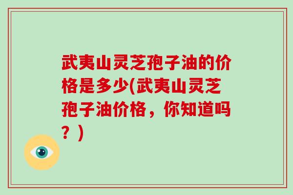 武夷山灵芝孢子油的价格是多少(武夷山灵芝孢子油价格，你知道吗？)