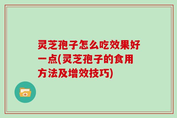 灵芝孢子怎么吃效果好一点(灵芝孢子的食用方法及增效技巧)