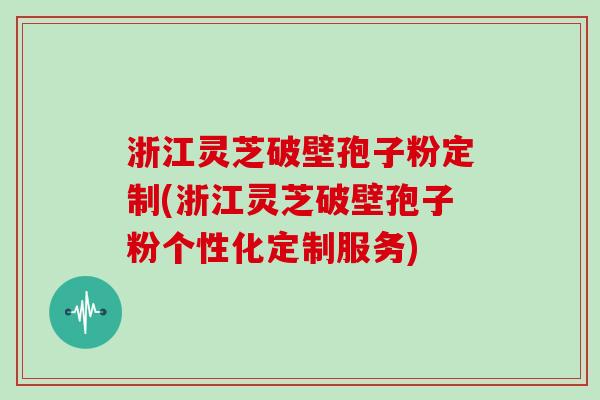 浙江灵芝破壁孢子粉定制(浙江灵芝破壁孢子粉个性化定制服务)