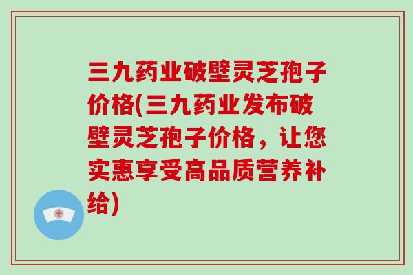 三九药业破壁灵芝孢子价格(三九药业发布破壁灵芝孢子价格，让您实惠享受高品质营养补给)