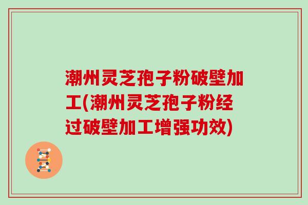 潮州灵芝孢子粉破壁加工(潮州灵芝孢子粉经过破壁加工增强功效)