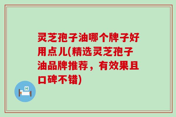 灵芝孢子油哪个牌子好用点儿(精选灵芝孢子油品牌推荐，有效果且口碑不错)