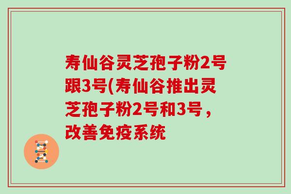 寿仙谷灵芝孢子粉2号跟3号(寿仙谷推出灵芝孢子粉2号和3号，改善免疫系统