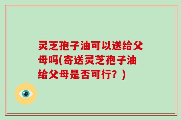 灵芝孢子油可以送给父母吗(寄送灵芝孢子油给父母是否可行？)