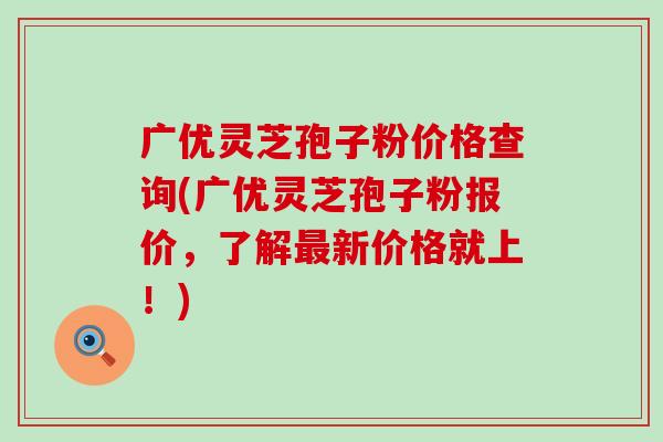 广优灵芝孢子粉价格查询(广优灵芝孢子粉报价，了解新价格就上！)