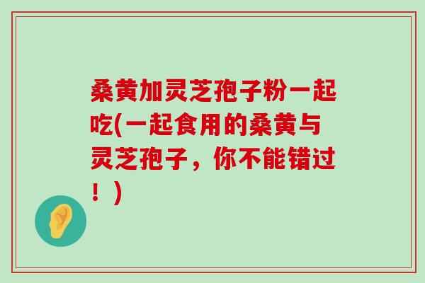 桑黄加灵芝孢子粉一起吃(一起食用的桑黄与灵芝孢子，你不能错过！)