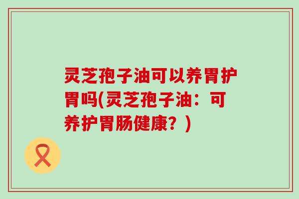 灵芝孢子油可以养胃护胃吗(灵芝孢子油：可养护健康？)