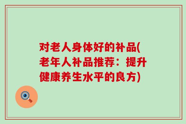 对老人身体好的补品(老年人补品推荐：提升健康养生水平的良方)