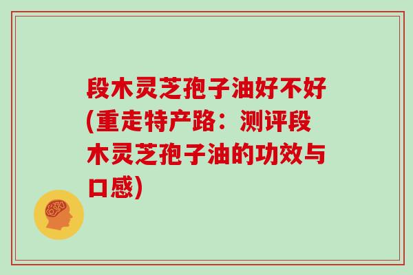 段木灵芝孢子油好不好(重走特产路：测评段木灵芝孢子油的功效与口感)