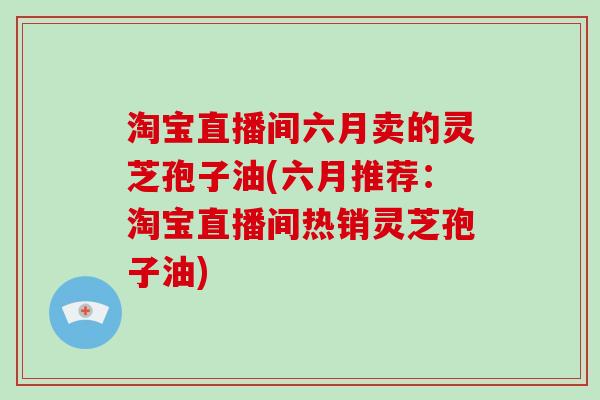 淘宝直播间六月卖的灵芝孢子油(六月推荐：淘宝直播间热销灵芝孢子油)