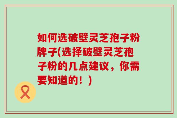 如何选破壁灵芝孢子粉牌子(选择破壁灵芝孢子粉的几点建议，你需要知道的！)