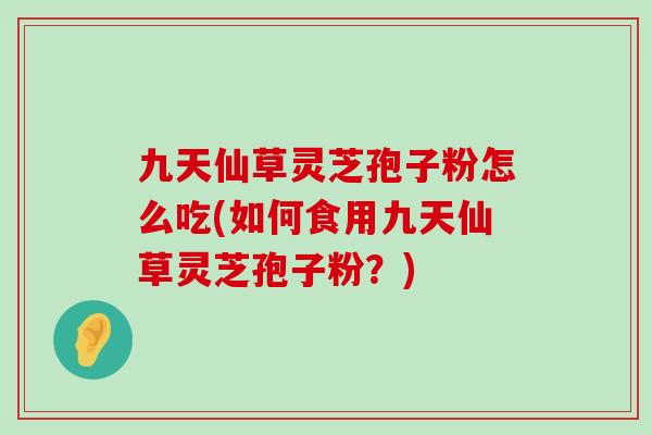 九天仙草灵芝孢子粉怎么吃(如何食用九天仙草灵芝孢子粉？)