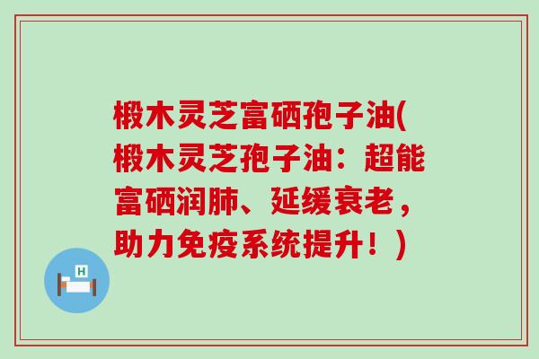 椴木灵芝富硒孢子油(椴木灵芝孢子油：超能富硒润、延缓，助力免疫系统提升！)